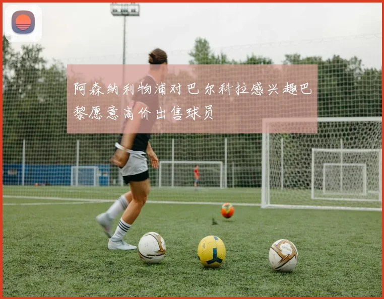 阿森纳利物浦对巴尔科拉感兴趣巴黎愿意高价出售球员
