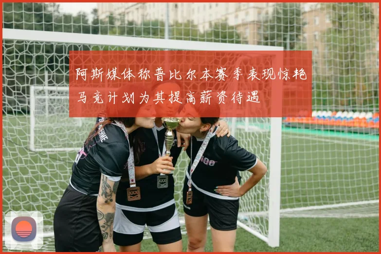 阿斯媒体称普比尔本赛季表现惊艳马竞计划为其提高薪资待遇