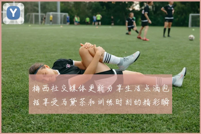梅西社交媒体更新分享生活点滴包括享受马黛茶和训练时刻的精彩瞬间