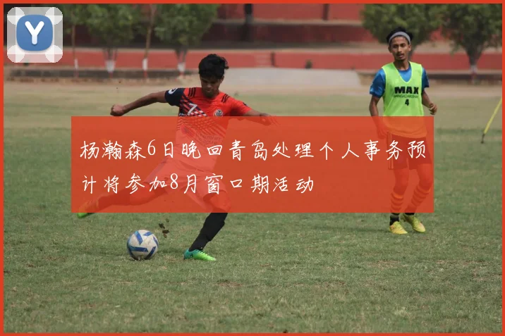 杨瀚森6日晚回青岛处理个人事务预计将参加8月窗口期活动