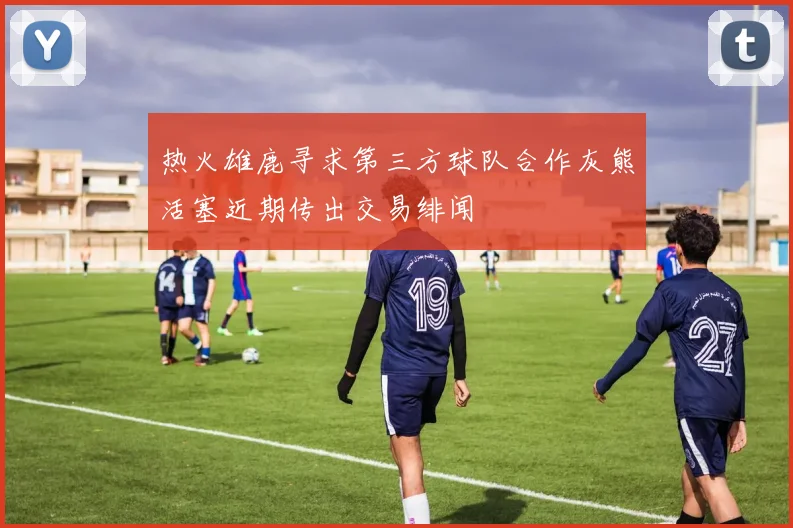 热火雄鹿寻求第三方球队合作灰熊活塞近期传出交易绯闻