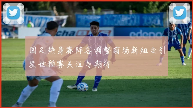 国足热身赛阵容调整前场新组合引发世预赛关注与期待