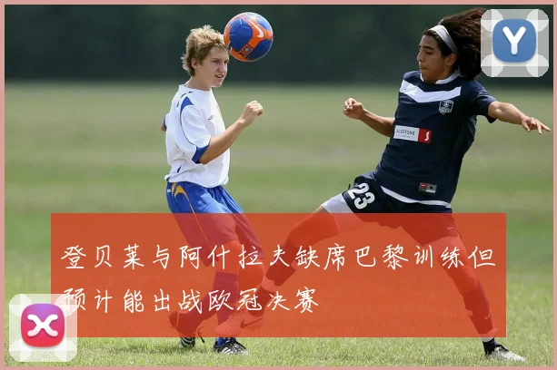 登贝莱与阿什拉夫缺席巴黎训练但预计能出战欧冠决赛