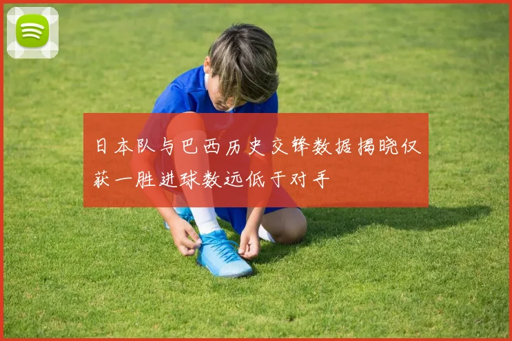 日本队与巴西历史交锋数据揭晓仅获一胜进球数远低于对手