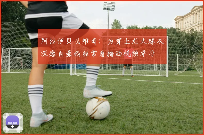 阿拉伊贝戈维奇：为穿上尤文球衣深感自豪我经常看梅西视频学习