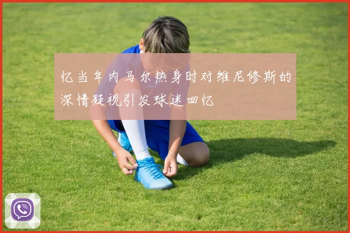 忆当年内马尔热身时对维尼修斯的深情凝视引发球迷回忆