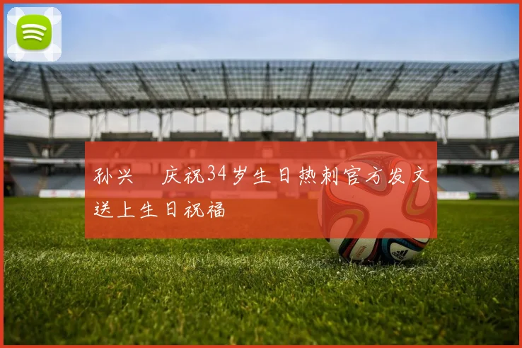 孙兴慜庆祝34岁生日热刺官方发文送上生日祝福