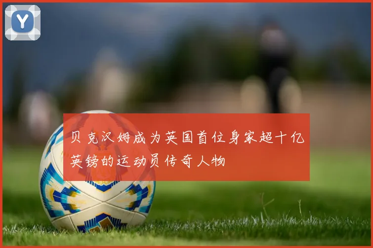 贝克汉姆成为英国首位身家超十亿英镑的运动员传奇人物