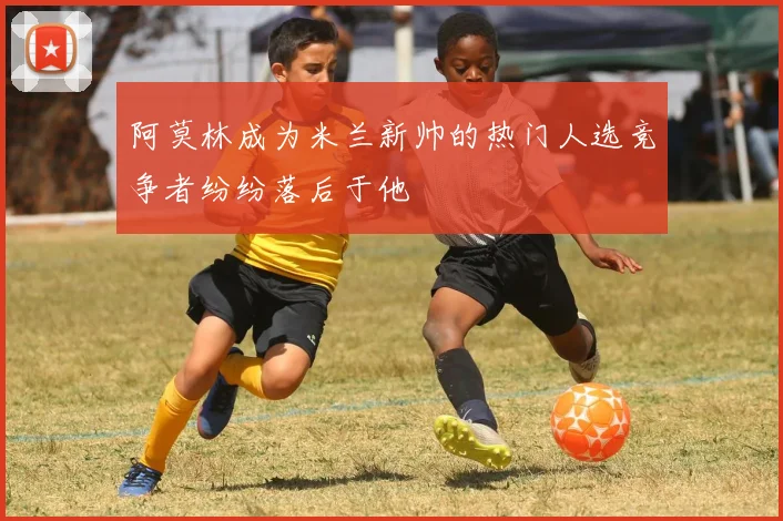 阿莫林成为米兰新帅的热门人选竞争者纷纷落后于他
