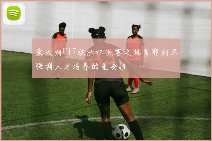意大利U17欧洲杯决赛之路基耶利尼强调人才培养的重要性