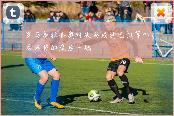罗马与拉齐奥对决或成迪巴拉等四名老将的最后一战
