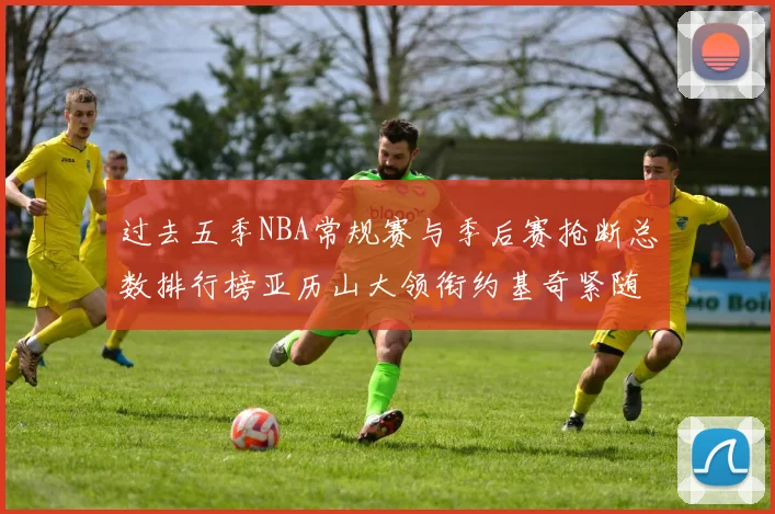 过去五季NBA常规赛与季后赛抢断总数排行榜亚历山大领衔约基奇紧随其后