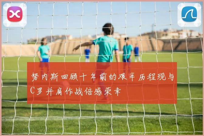 努内斯回顾十年前的艰辛历程现与C罗并肩作战倍感荣幸