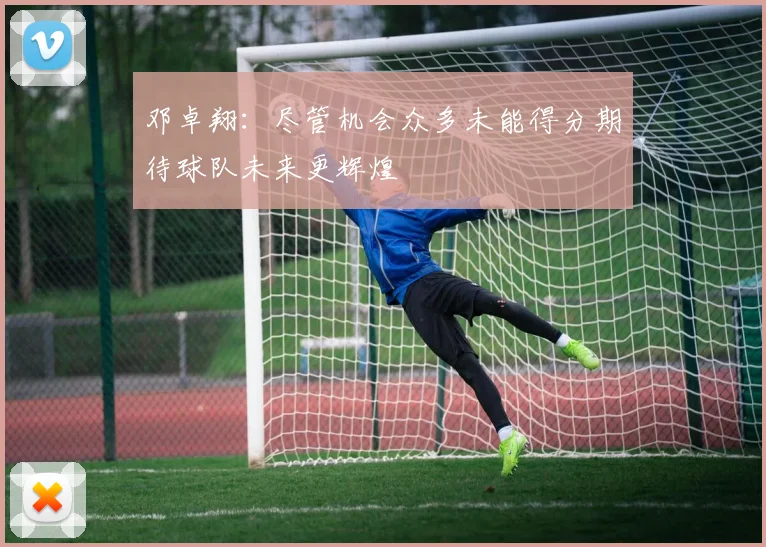 邓卓翔：尽管机会众多未能得分期待球队未来更辉煌