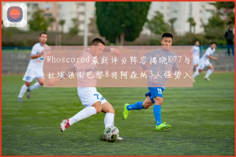 Whoscored最新评分阵容揭晓K77与杜埃领衔巴黎8将阿森纳3人强势入选