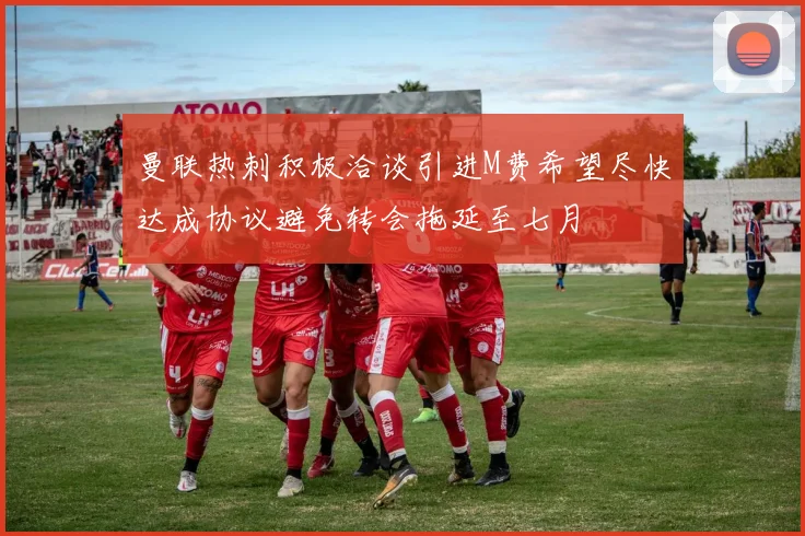 曼联热刺积极洽谈引进M费希望尽快达成协议避免转会拖延至七月