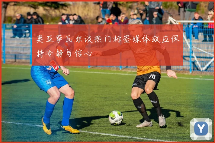 奥亚萨瓦尔谈热门标签媒体效应保持冷静与信心