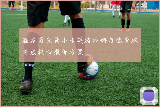 猛龙若交易小卡英格拉姆与选秀权将成核心报价方案
