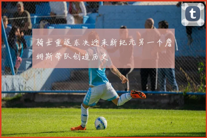 骑士重返东决迎来新纪元另一个詹姆斯带队创造历史