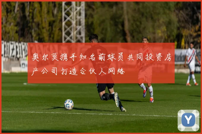 奥尔莫携手知名前球员共同投资房产公司打造合伙人网络