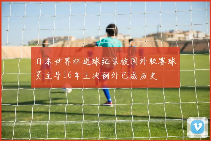 日本世界杯进球纪录被国外联赛球员主导16年上次例外已成历史