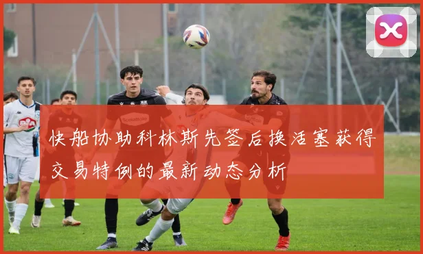 快船协助科林斯先签后换活塞获得交易特例的最新动态分析