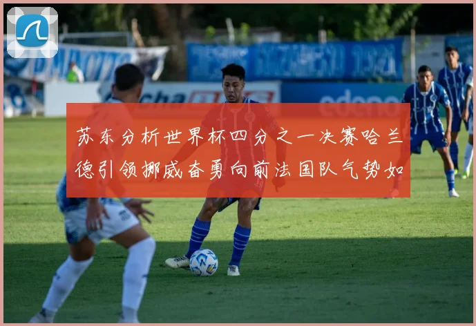 苏东分析世界杯四分之一决赛哈兰德引领挪威奋勇向前法国队气势如虹