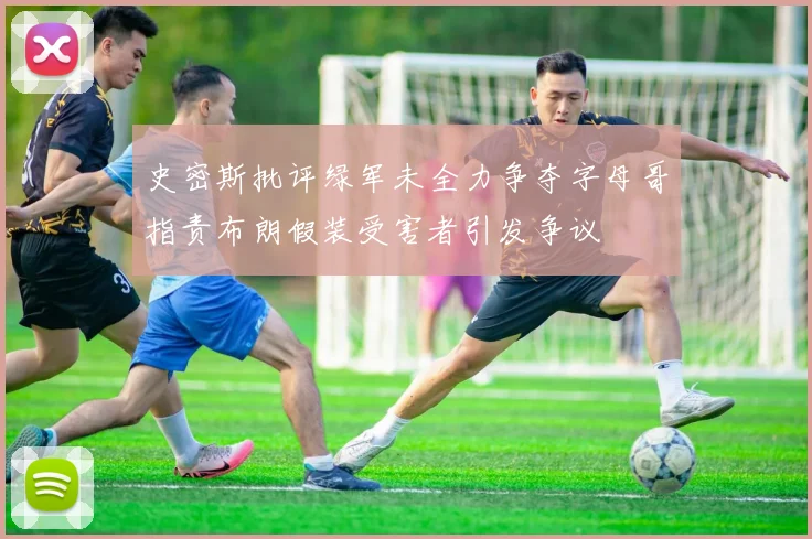 史密斯批评绿军未全力争夺字母哥指责布朗假装受害者引发争议