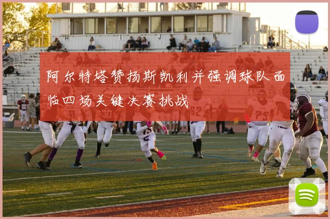 阿尔特塔赞扬斯凯利并强调球队面临四场关键决赛挑战